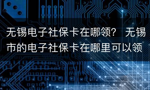 无锡电子社保卡在哪领？ 无锡市的电子社保卡在哪里可以领取