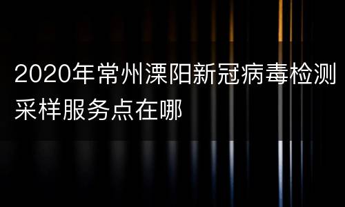 2020年常州溧阳新冠病毒检测采样服务点在哪