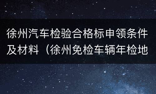 徐州汽车检验合格标申领条件及材料（徐州免检车辆年检地点）