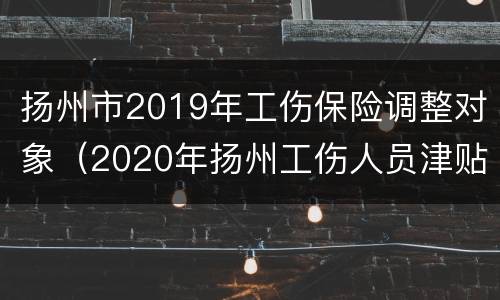 扬州市2019年工伤保险调整对象（2020年扬州工伤人员津贴调整）