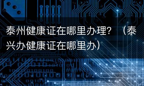 泰州健康证在哪里办理？（泰兴办健康证在哪里办）