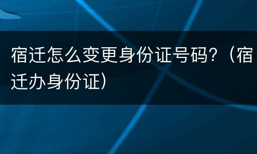 宿迁怎么变更身份证号码?（宿迁办身份证）