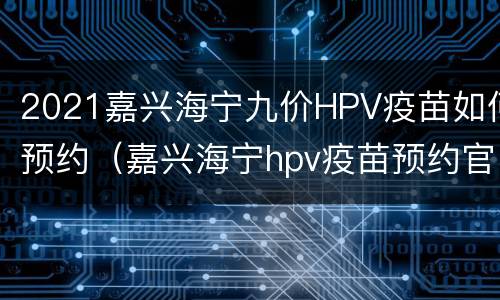 2021嘉兴海宁九价HPV疫苗如何预约（嘉兴海宁hpv疫苗预约官网）