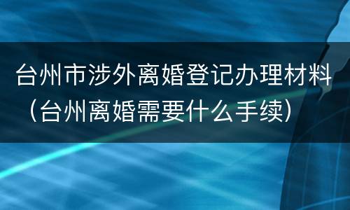 台州市涉外离婚登记办理材料（台州离婚需要什么手续）