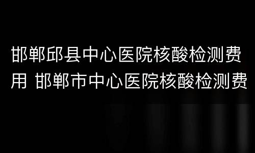 邯郸邱县中心医院核酸检测费用 邯郸市中心医院核酸检测费用