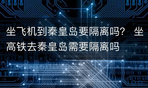 坐飞机到秦皇岛要隔离吗？ 坐高铁去秦皇岛需要隔离吗