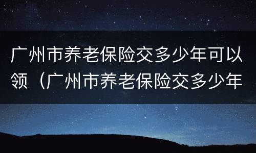 广州市养老保险交多少年可以领（广州市养老保险交多少年可以领退休金）