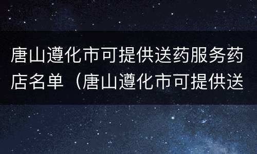 唐山遵化市可提供送药服务药店名单（唐山遵化市可提供送药服务药店名单电话）