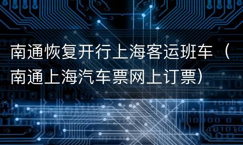 南通恢复开行上海客运班车（南通上海汽车票网上订票）