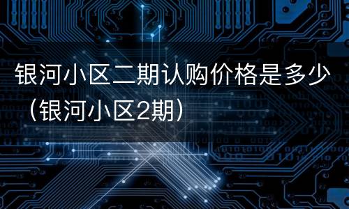 银河小区二期认购价格是多少（银河小区2期）