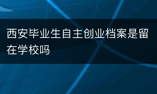 西安毕业生自主创业档案是留在学校吗