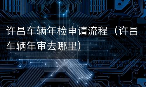 许昌车辆年检申请流程（许昌车辆年审去哪里）