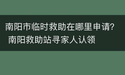南阳市临时救助在哪里申请？ 南阳救助站寻家人认领