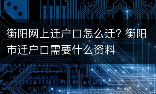 衡阳网上迁户口怎么迁? 衡阳市迁户口需要什么资料