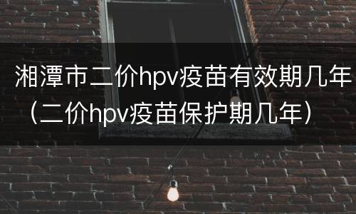 湘潭市二价hpv疫苗有效期几年（二价hpv疫苗保护期几年）