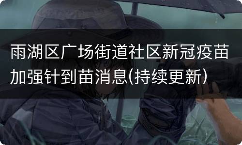雨湖区广场街道社区新冠疫苗加强针到苗消息(持续更新）
