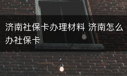 济南社保卡办理材料 济南怎么办社保卡