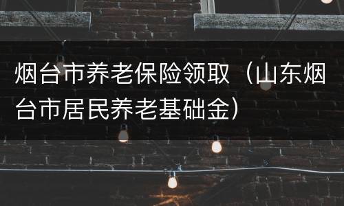 烟台市养老保险领取（山东烟台市居民养老基础金）