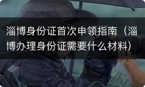 淄博身份证首次申领指南（淄博办理身份证需要什么材料）