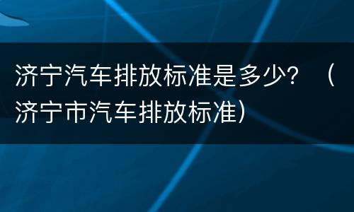 济宁汽车排放标准是多少？（济宁市汽车排放标准）