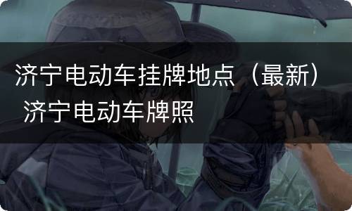 济宁电动车挂牌地点（最新） 济宁电动车牌照