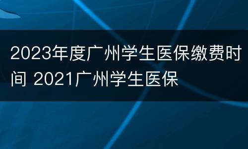 2023年度广州学生医保缴费时间 2021广州学生医保