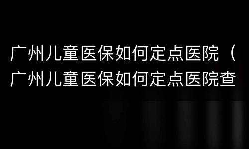 广州儿童医保如何定点医院（广州儿童医保如何定点医院查询）