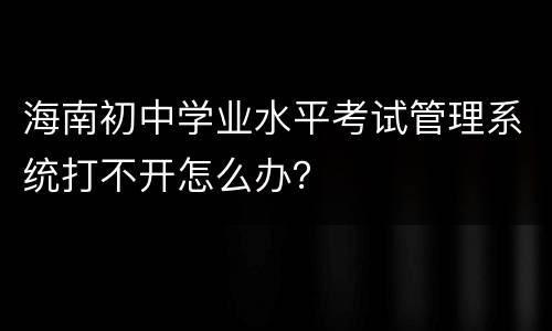 海南初中学业水平考试管理系统打不开怎么办？