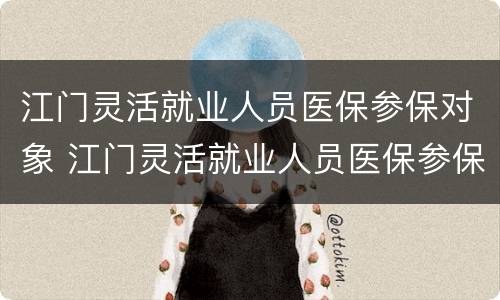 江门灵活就业人员医保参保对象 江门灵活就业人员医保参保对象是