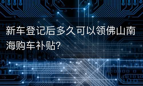 新车登记后多久可以领佛山南海购车补贴？