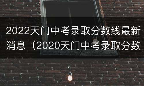 2022天门中考录取分数线最新消息（2020天门中考录取分数线）