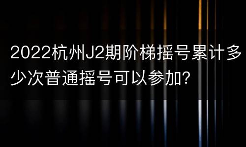 2022杭州J2期阶梯摇号累计多少次普通摇号可以参加？