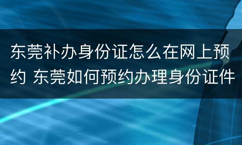 东莞补办身份证怎么在网上预约 东莞如何预约办理身份证件