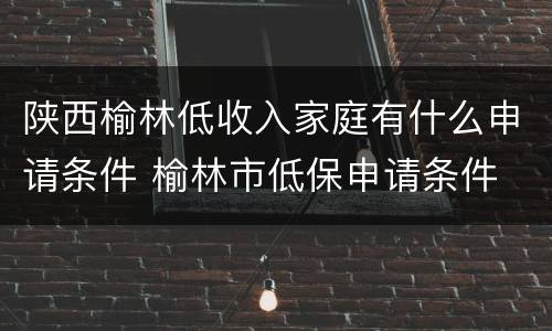 陕西榆林低收入家庭有什么申请条件 榆林市低保申请条件