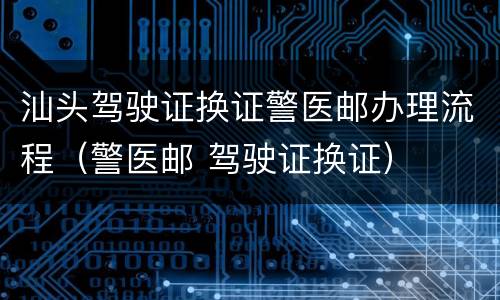 汕头驾驶证换证警医邮办理流程（警医邮 驾驶证换证）