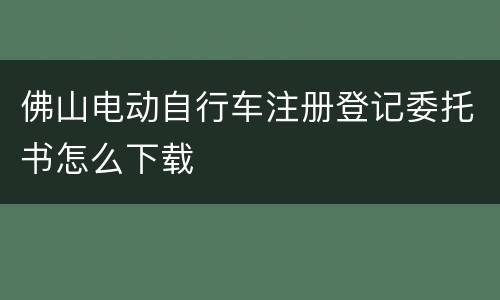 佛山电动自行车注册登记委托书怎么下载