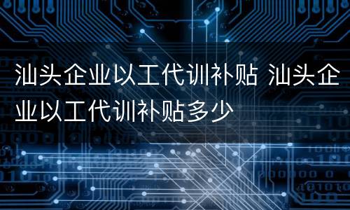 汕头企业以工代训补贴 汕头企业以工代训补贴多少