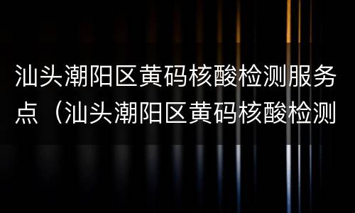 汕头潮阳区黄码核酸检测服务点（汕头潮阳区黄码核酸检测服务点在哪里）