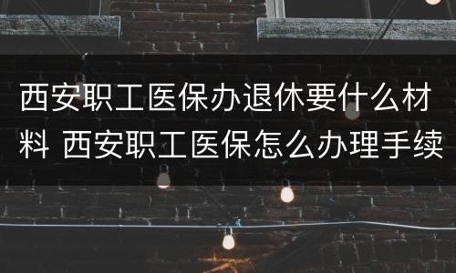 西安职工医保办退休要什么材料 西安职工医保怎么办理手续