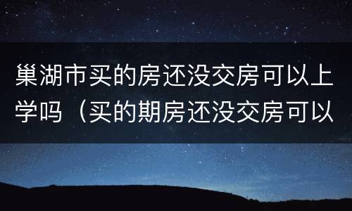 巢湖市买的房还没交房可以上学吗（买的期房还没交房可以上学吗）
