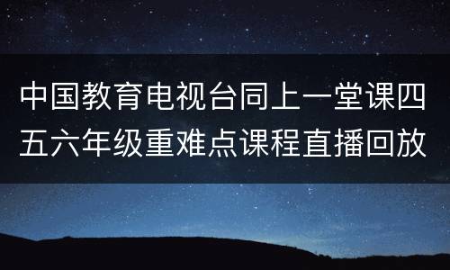 中国教育电视台同上一堂课四五六年级重难点课程直播回放入口
