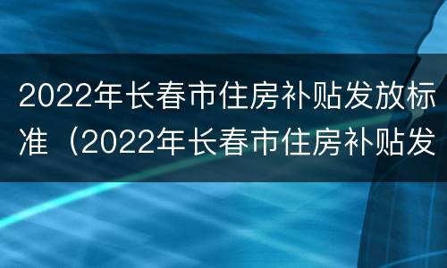 2022年长春市住房补贴发放标准（2022年长春市住房补贴发放标准是）