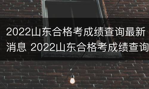 2022山东合格考成绩查询最新消息 2022山东合格考成绩查询最新消息公布