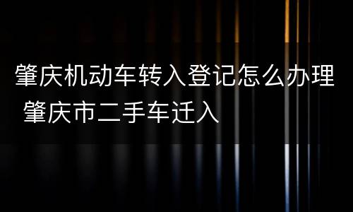 肇庆机动车转入登记怎么办理 肇庆市二手车迁入