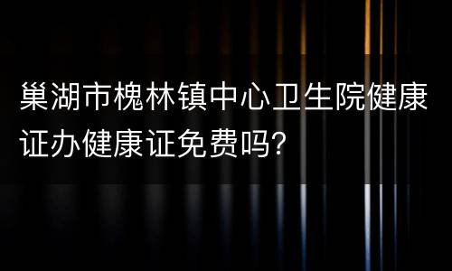 巢湖市槐林镇中心卫生院健康证办健康证免费吗？