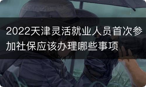 2022天津灵活就业人员首次参加社保应该办理哪些事项