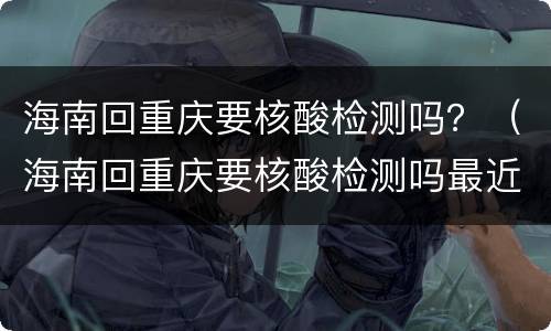 海南回重庆要核酸检测吗？（海南回重庆要核酸检测吗最近）