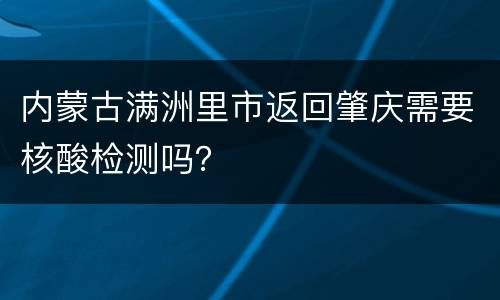 内蒙古满洲里市返回肇庆需要核酸检测吗？