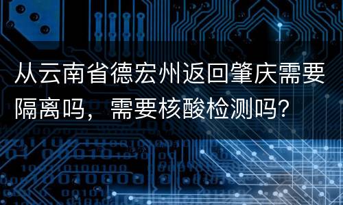 从云南省德宏州返回肇庆需要隔离吗，需要核酸检测吗？