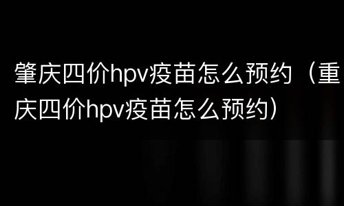 肇庆四价hpv疫苗怎么预约（重庆四价hpv疫苗怎么预约）